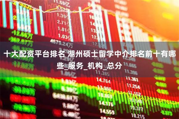 十大配资平台排名 湖州硕士留学中介排名前十有哪些_服务_机构_总分
