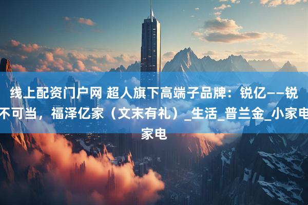 线上配资门户网 超人旗下高端子品牌：锐亿——锐不可当，福泽亿家（文末有礼）_生活_普兰金_小家电