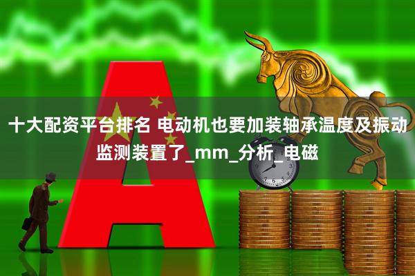 十大配资平台排名 电动机也要加装轴承温度及振动监测装置了_mm_分析_电磁