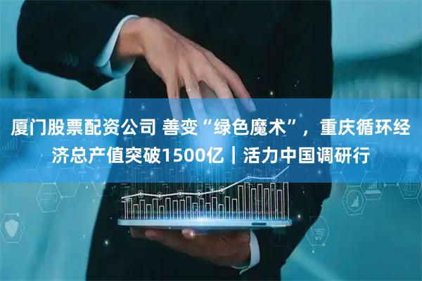 厦门股票配资公司 善变“绿色魔术”，重庆循环经济总产值突破1500亿｜活力中国调研行