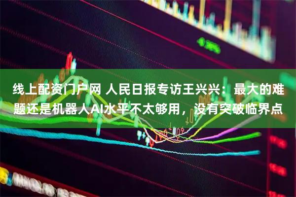 线上配资门户网 人民日报专访王兴兴：最大的难题还是机器人AI水平不太够用，没有突破临界点