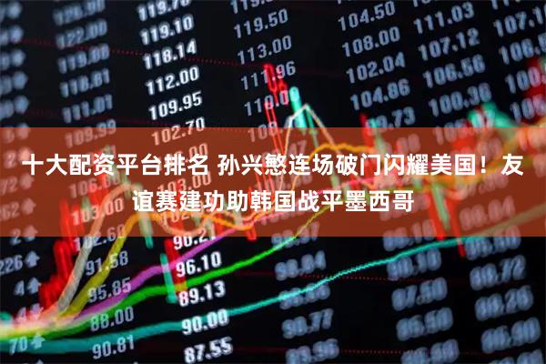 十大配资平台排名 孙兴慜连场破门闪耀美国！友谊赛建功助韩国战平墨西哥