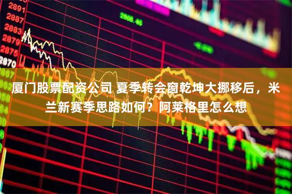 厦门股票配资公司 夏季转会窗乾坤大挪移后，米兰新赛季思路如何？阿莱格里怎么想