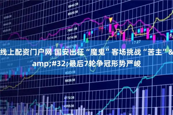 线上配资门户网 国安出征“魔鬼”客场挑战“苦主”&#32;最后7轮争冠形势严峻
