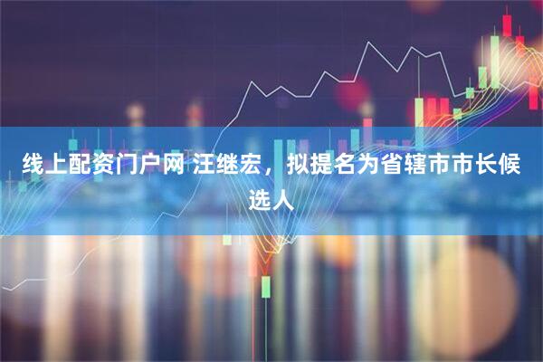 线上配资门户网 汪继宏，拟提名为省辖市市长候选人