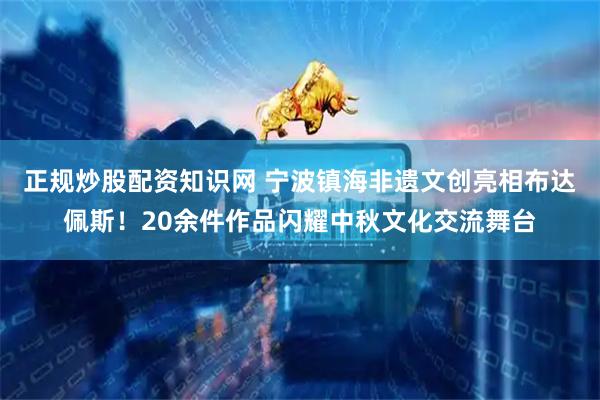 正规炒股配资知识网 宁波镇海非遗文创亮相布达佩斯！20余件作品闪耀中秋文化交流舞台