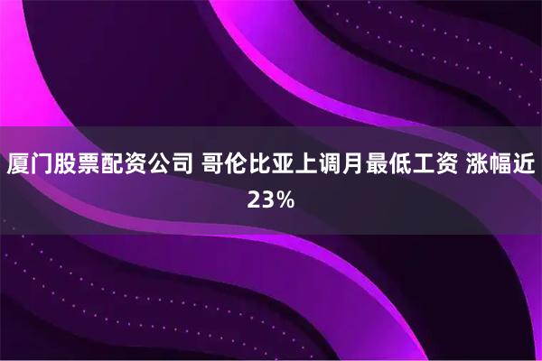 厦门股票配资公司 哥伦比亚上调月最低工资 涨幅近23%