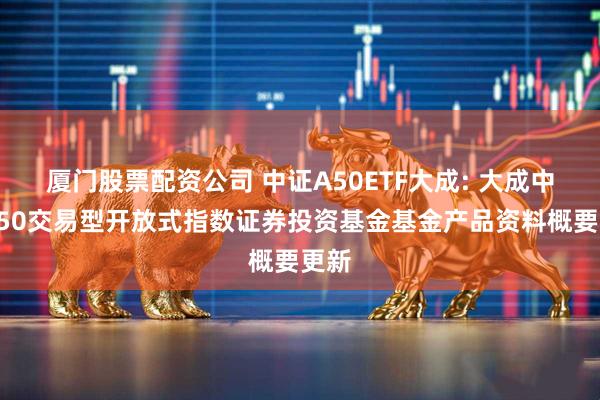 厦门股票配资公司 中证A50ETF大成: 大成中证A50交易型开放式指数证券投资基金基金产品资料概要更新