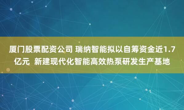 厦门股票配资公司 瑞纳智能拟以自筹资金近1.7亿元 新建现代化智能高效热泵研发生产基地