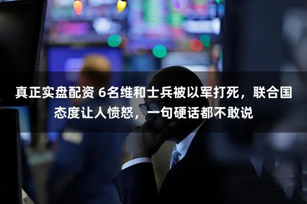 真正实盘配资 6名维和士兵被以军打死，联合国态度让人愤怒，一句硬话都不敢说