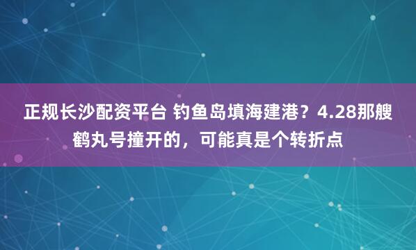 正规长沙配资平台 钓鱼岛填海建港？4.28那艘鹤丸号撞开的，可能真是个转折点